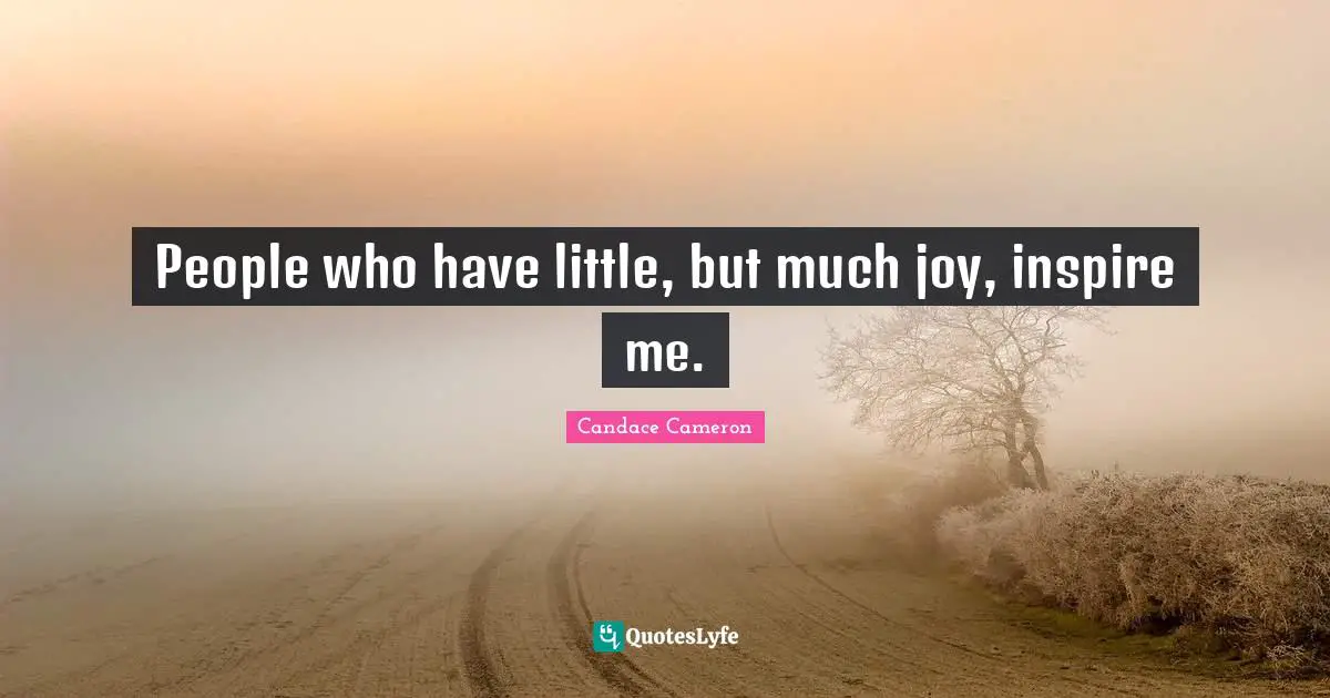 People who have little, but much joy, inspire me.