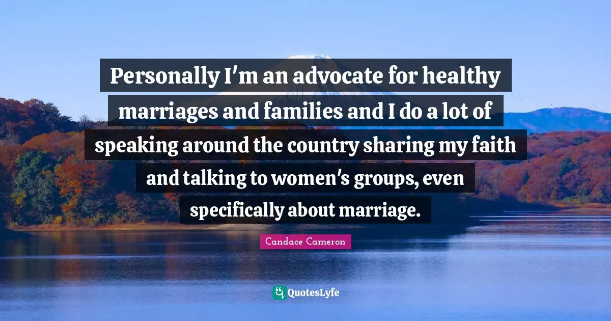 Personally I'm an advocate for healthy marriages and families and I do a lot of speaking around the country sharing my faith and talking to women's groups, even specifically about marriage.