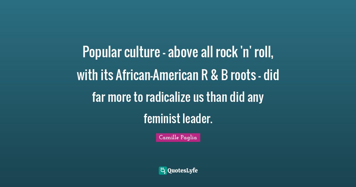 Popular culture - above all rock 'n' roll, with its African-American R & B roots - did far more to radicalize us than did any feminist leader.