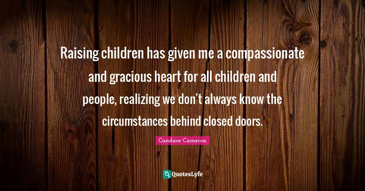Raising children has given me a compassionate and gracious heart for all children and people, realizing we don't always know the circumstances behind closed doors.