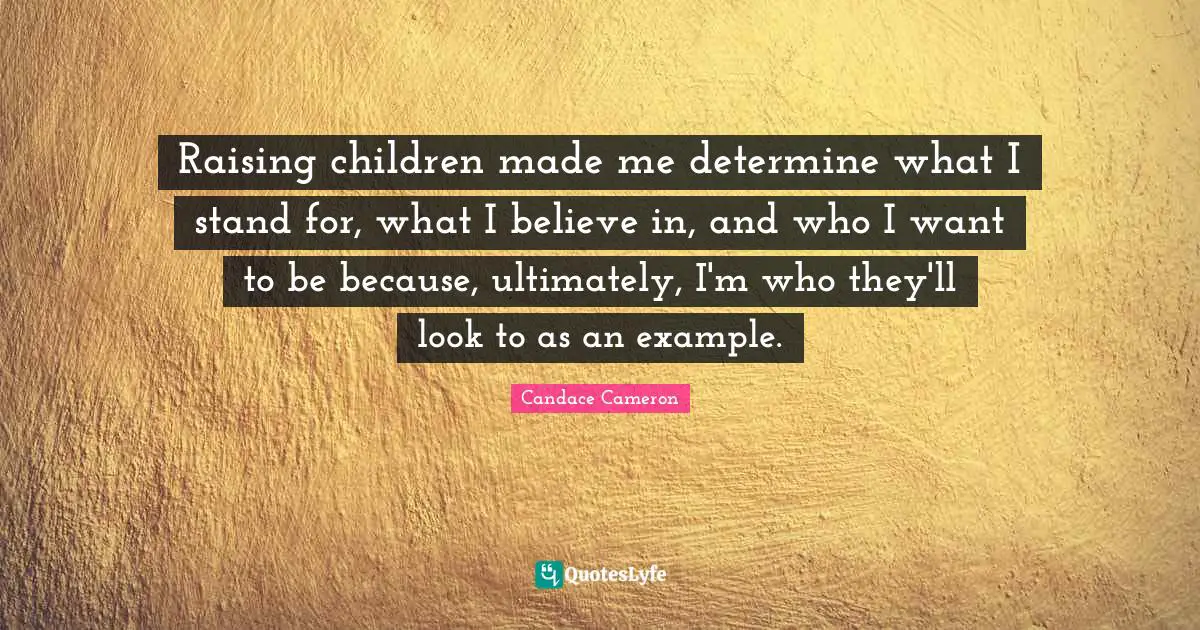 Raising children made me determine what I stand for, what I believe in, and who I want to be because, ultimately, I'm who they'll look to as an example.