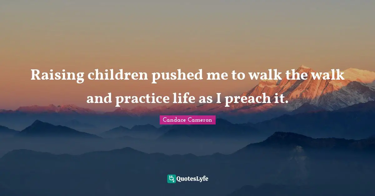 Raising children pushed me to walk the walk and practice life as I preach it.