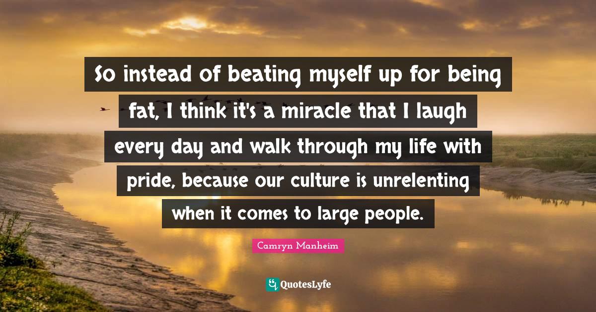So instead of beating myself up for being fat, I think it's a miracle that I laugh every day and walk through my life with pride, because our culture is unrelenting when it comes to large people.
