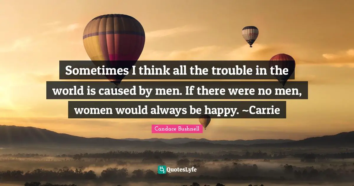 Sometimes I think all the trouble in the world is caused by men. If there were no men, women would always be happy. ~Carrie