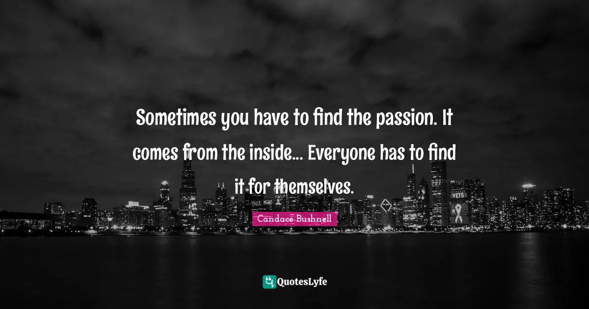 Sometimes you have to find the passion. It comes from the inside... Everyone has to find it for themselves.