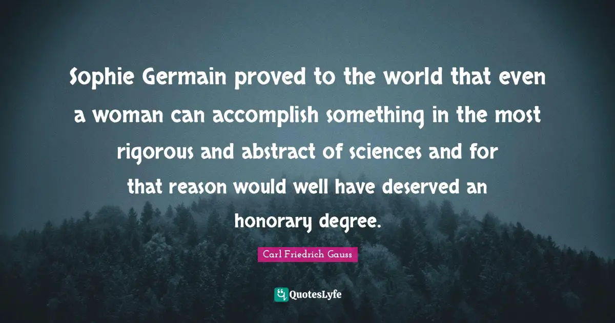 Sophie Germain proved to the world that even a woman can accomplish something in the most rigorous and abstract of sciences and for that reason would well have deserved an honorary degree.