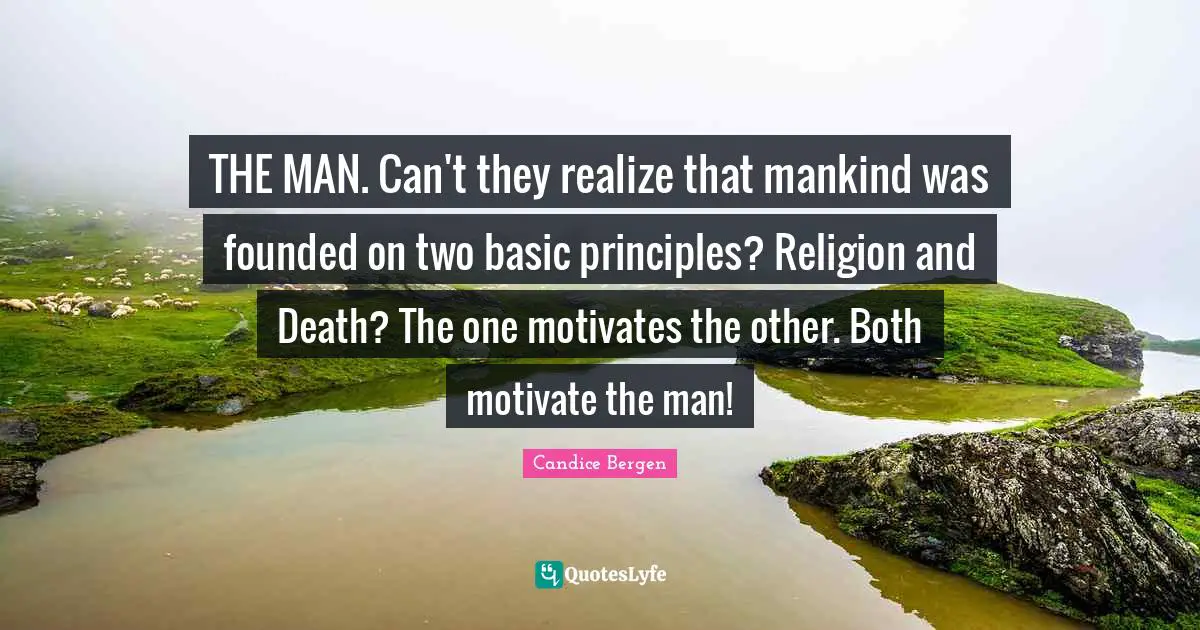 THE MAN. Can't they realize that mankind was founded on two basic principles? Religion and Death? The one motivates the other. Both motivate the man!