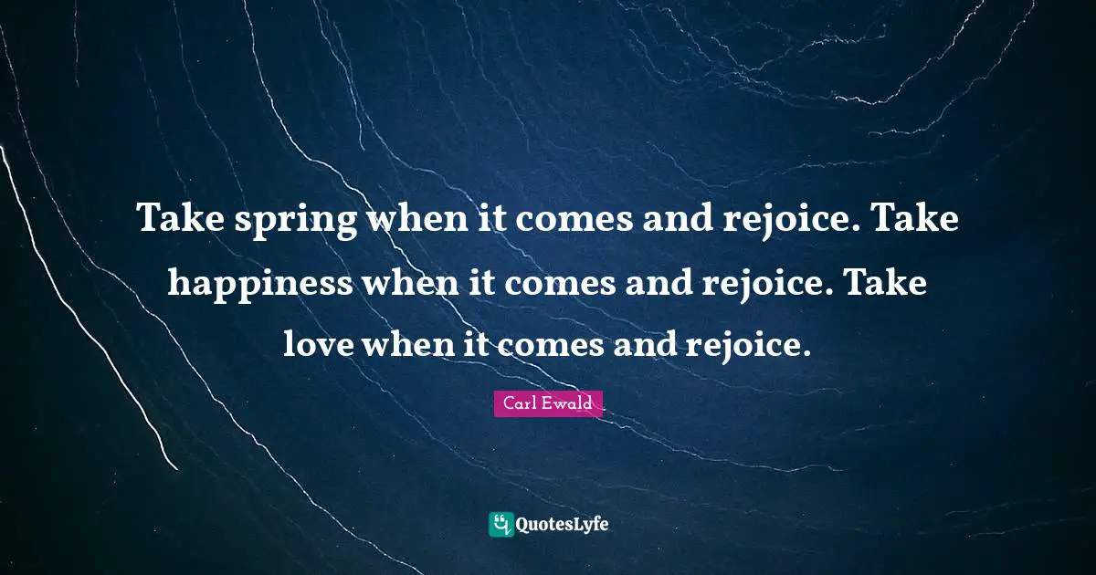 Take spring when it comes and rejoice. Take happiness when it comes and rejoice. Take love when it comes and rejoice.