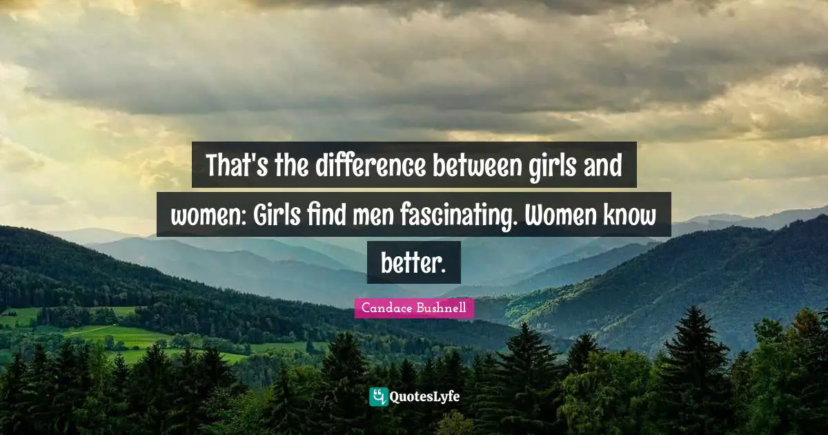 That's the difference between girls and women: Girls find men fascinating. Women know better.