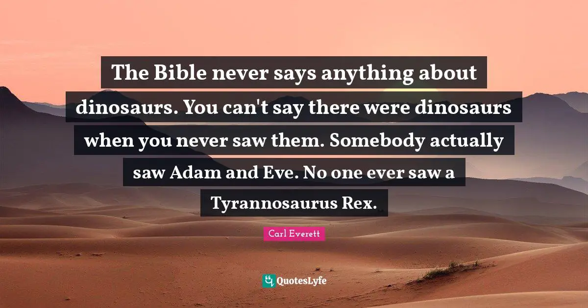 The Bible never says anything about dinosaurs. You can't say there were dinosaurs when you never saw them. Somebody actually saw Adam and Eve. No one ever saw a Tyrannosaurus Rex.