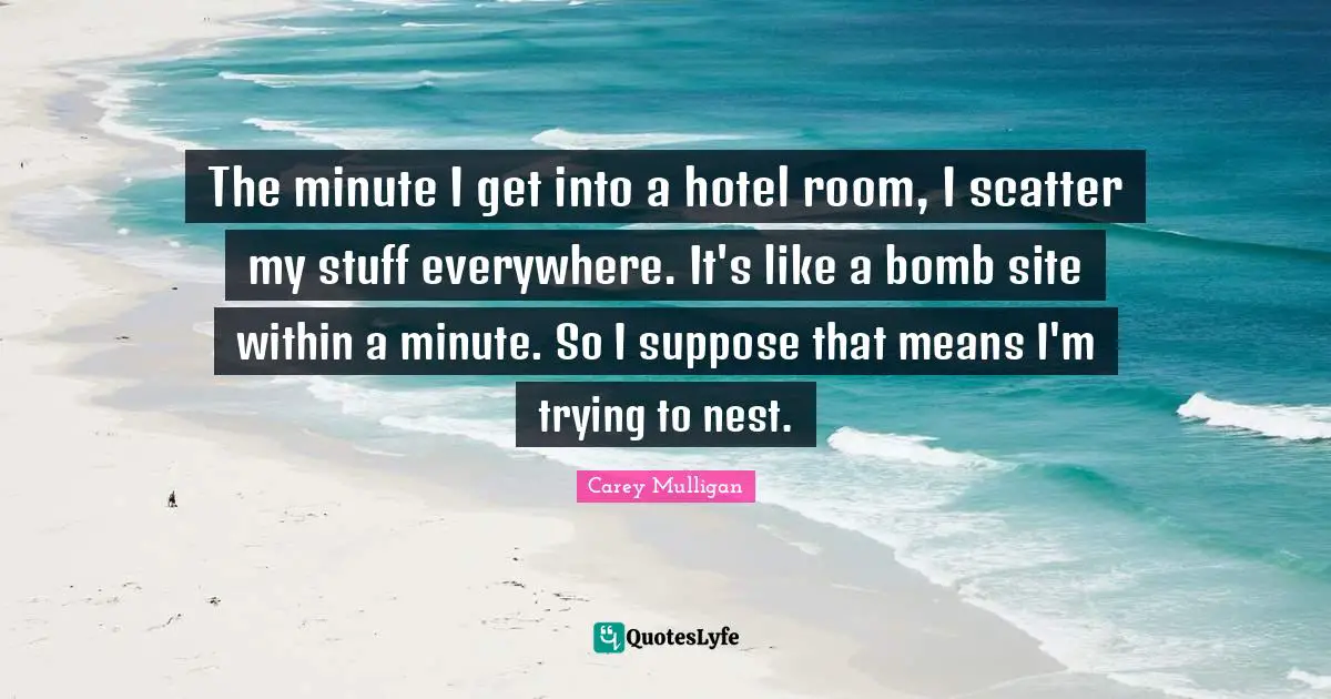 The minute I get into a hotel room, I scatter my stuff everywhere. It's like a bomb site within a minute. So I suppose that means I'm trying to nest.