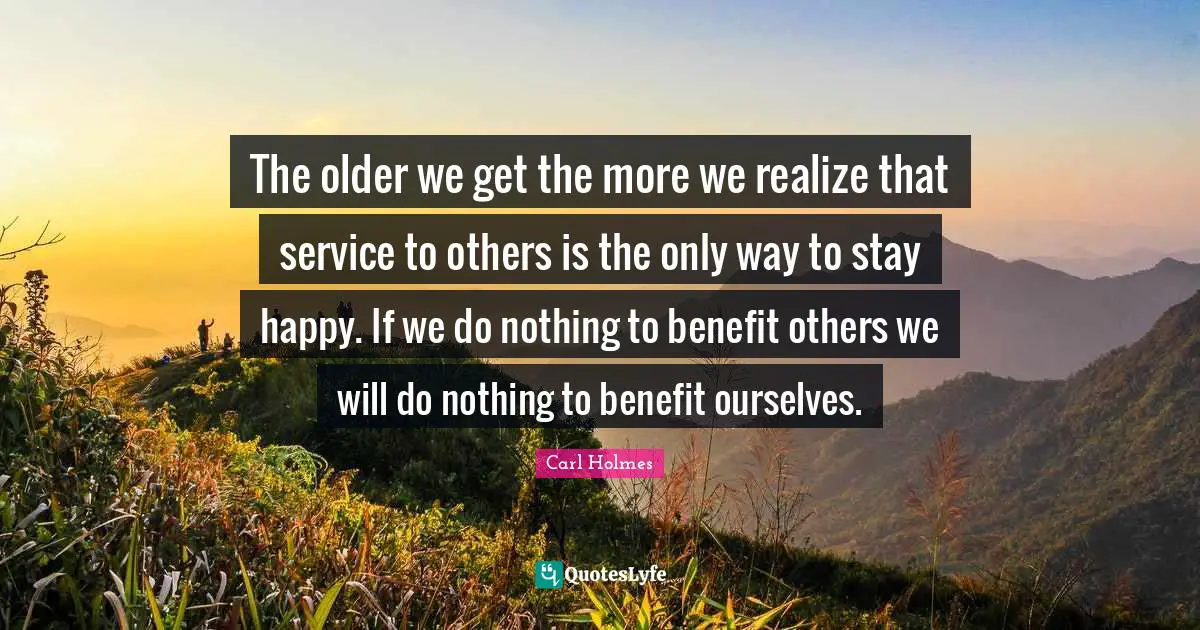 The older we get the more we realize that service to others is the only way to stay happy. If we do nothing to benefit others we will do nothing to benefit ourselves.