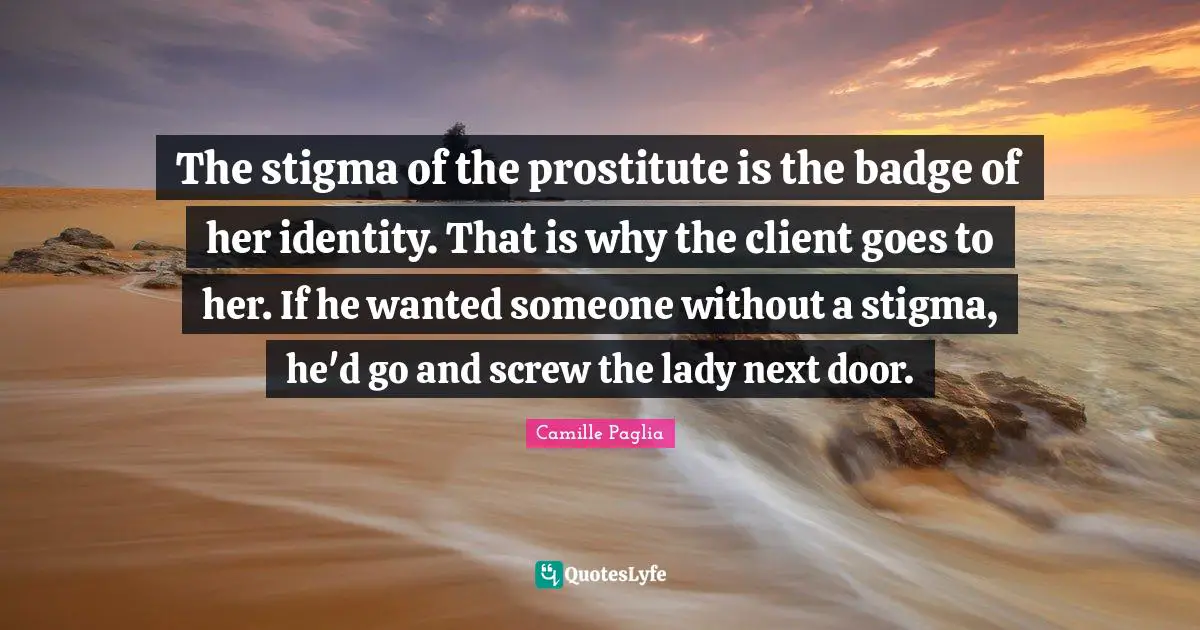 The stigma of the prostitute is the badge of her identity. That is why the client goes to her. If he wanted someone without a stigma, he'd go and screw the lady next door.