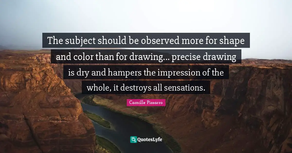 The subject should be observed more for shape and color than for drawing... precise drawing is dry and hampers the impression of the whole, it destroys all sensations.
