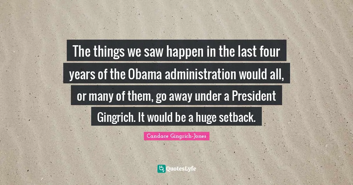 The things we saw happen in the last four years of the Obama administration would all, or many of them, go away under a President Gingrich. It would be a huge setback.