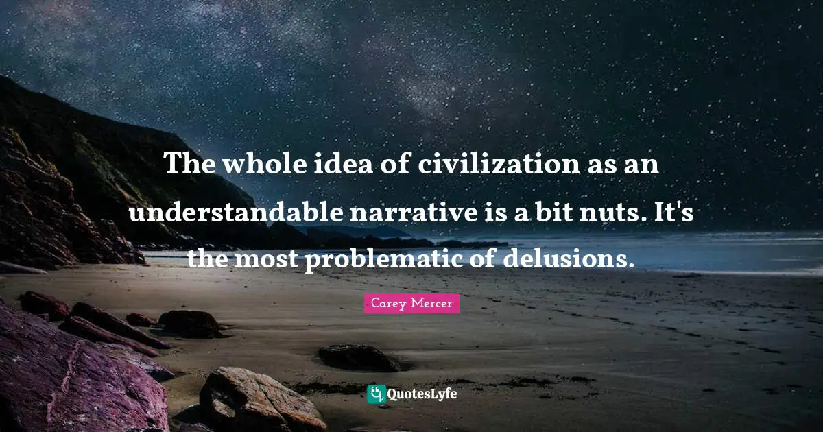 The whole idea of civilization as an understandable narrative is a bit nuts. It's the most problematic of delusions.