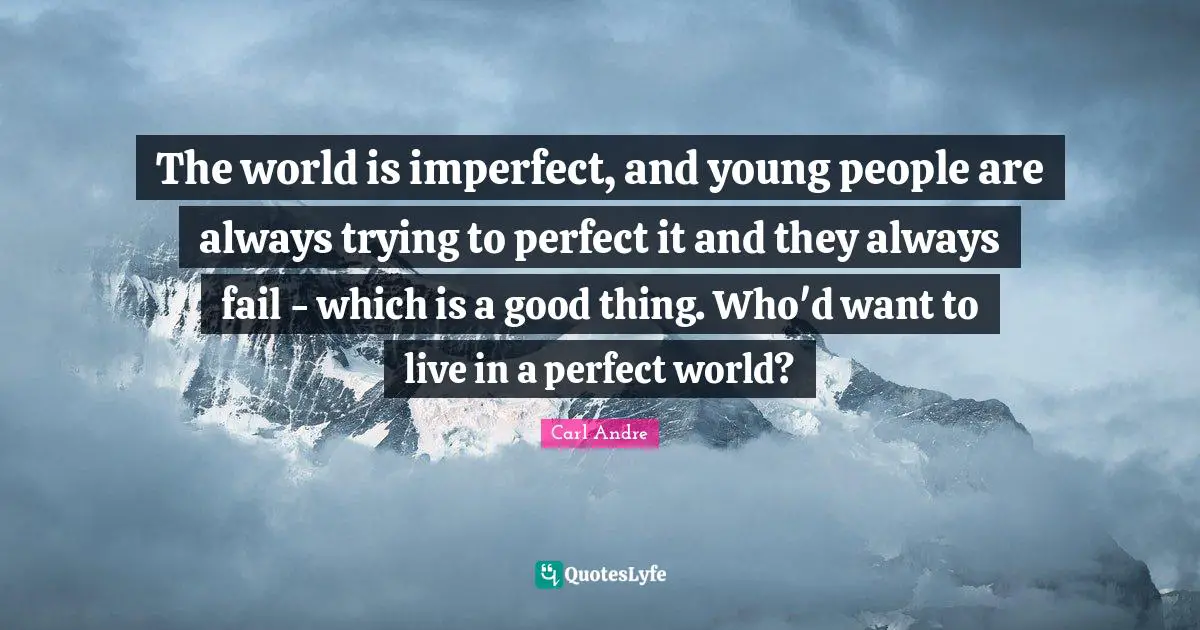 The world is imperfect, and young people are always trying to perfect it and they always fail - which is a good thing. Who'd want to live in a perfect world?