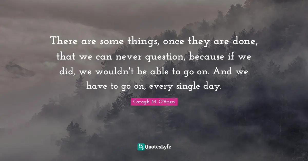 There are some things, once they are done, that we can never question, because if we did, we wouldn't be able to go on. And we have to go on, every single day.