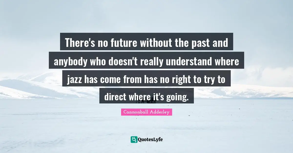 There's no future without the past and anybody who doesn't really understand where jazz has come from has no right to try to direct where it's going.