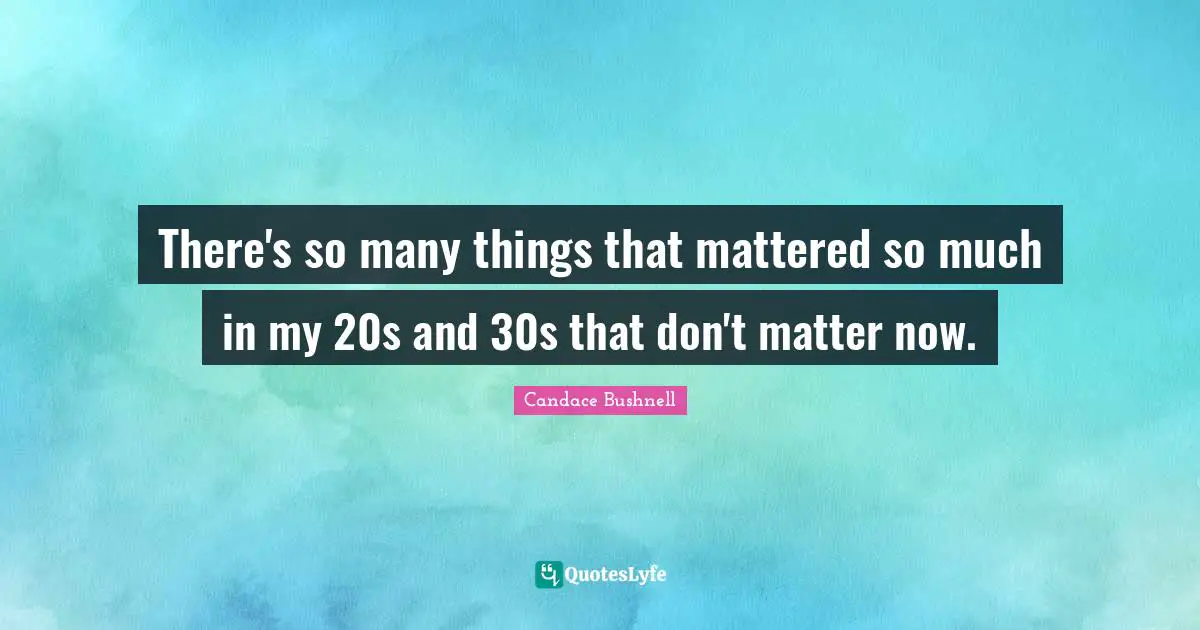 There's so many things that mattered so much in my 20s and 30s that don't matter now.