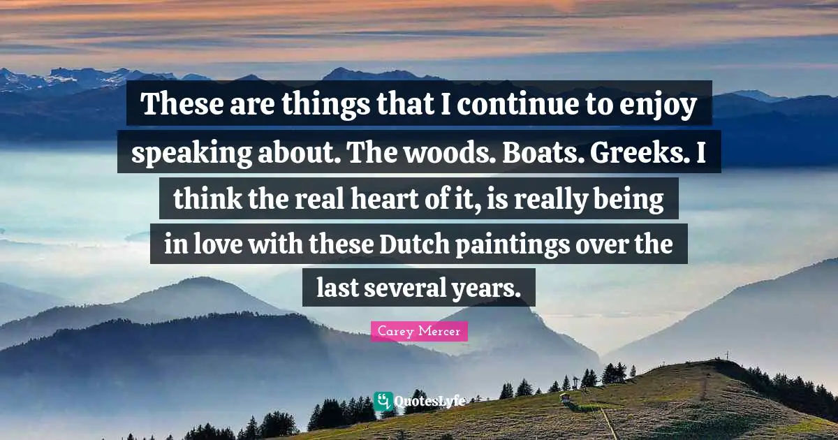 These are things that I continue to enjoy speaking about. The woods. Boats. Greeks. I think the real heart of it, is really being in love with these Dutch paintings over the last several years.