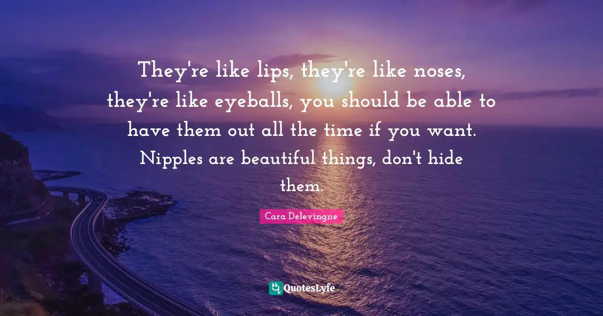Cara Delevingne Quotes: They're like lips, they're like noses, they're like eyeballs, you should be able to have them out all the time if you want. Nipples are beautiful things, don't hide them.