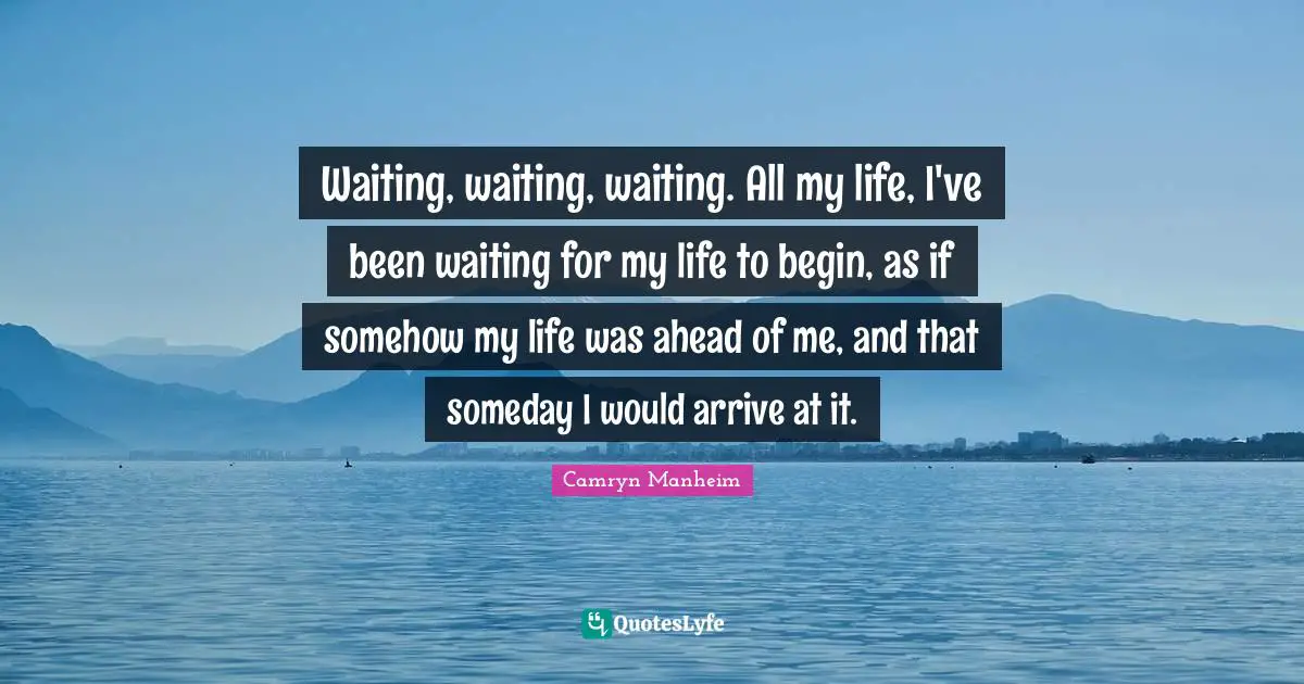 Waiting, waiting, waiting. All my life, I've been waiting for my life to begin, as if somehow my life was ahead of me, and that someday I would arrive at it.