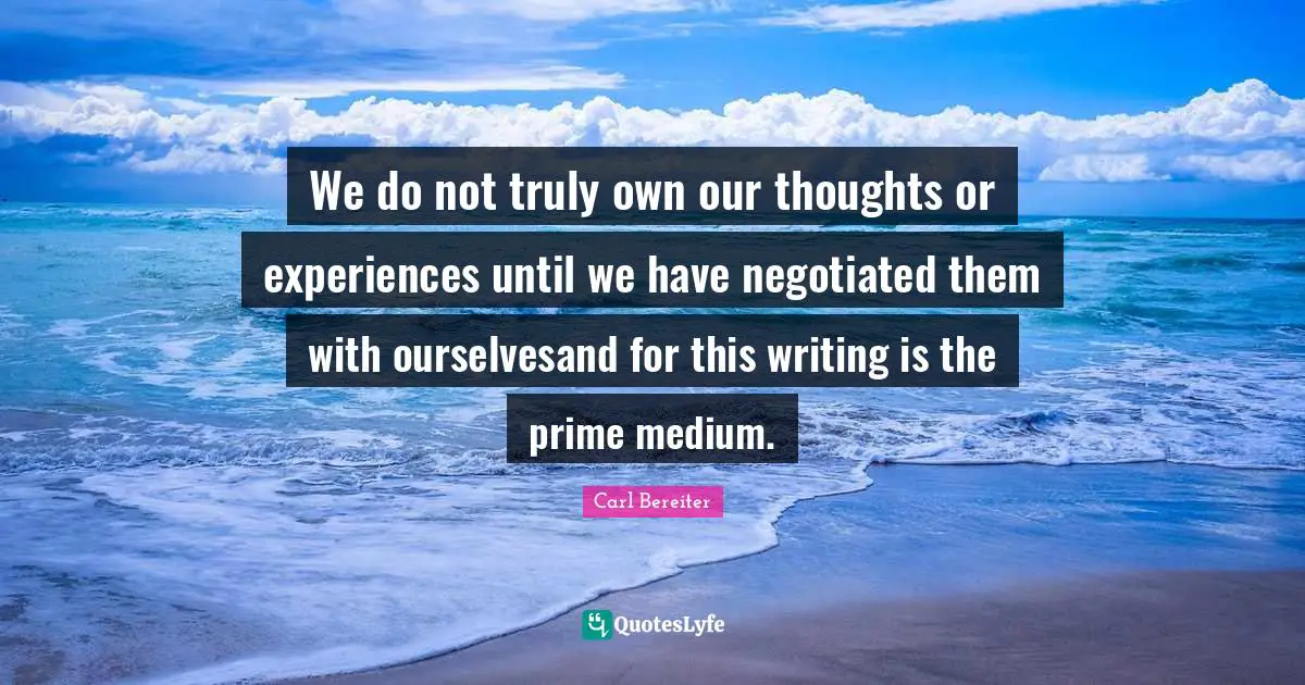 We do not truly own our thoughts or experiences until we have negotiated them with ourselvesand for this writing is the prime medium.