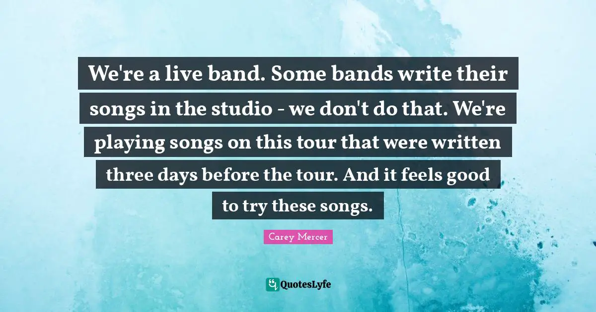 We're a live band. Some bands write their songs in the studio - we don't do that. We're playing songs on this tour that were written three days before the tour. And it feels good to try these songs.