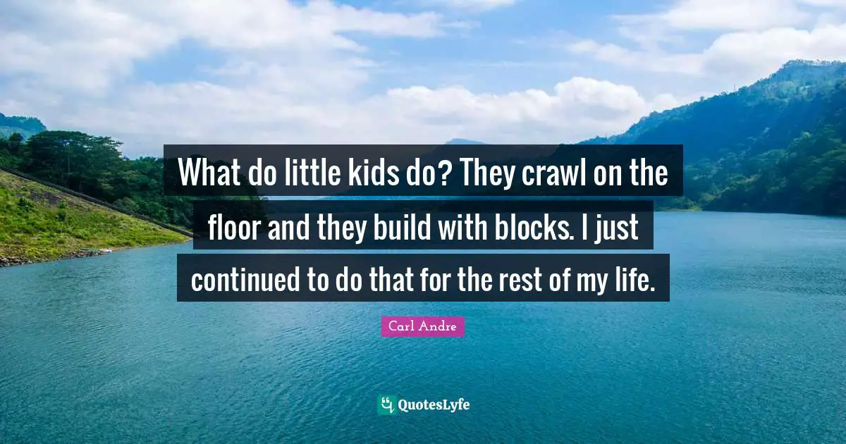 What do little kids do? They crawl on the floor and they build with blocks. I just continued to do that for the rest of my life.