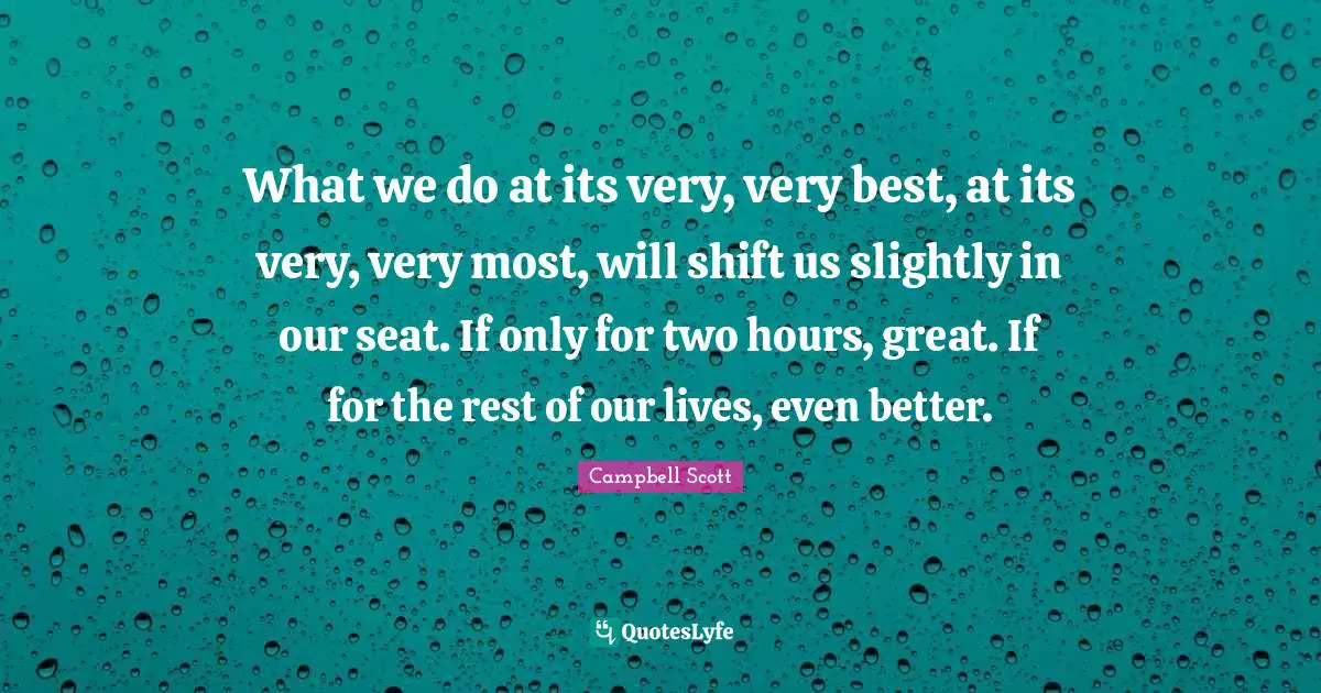 What we do at its very, very best, at its very, very most, will shift us slightly in our seat. If only for two hours, great. If for the rest of our lives, even better.