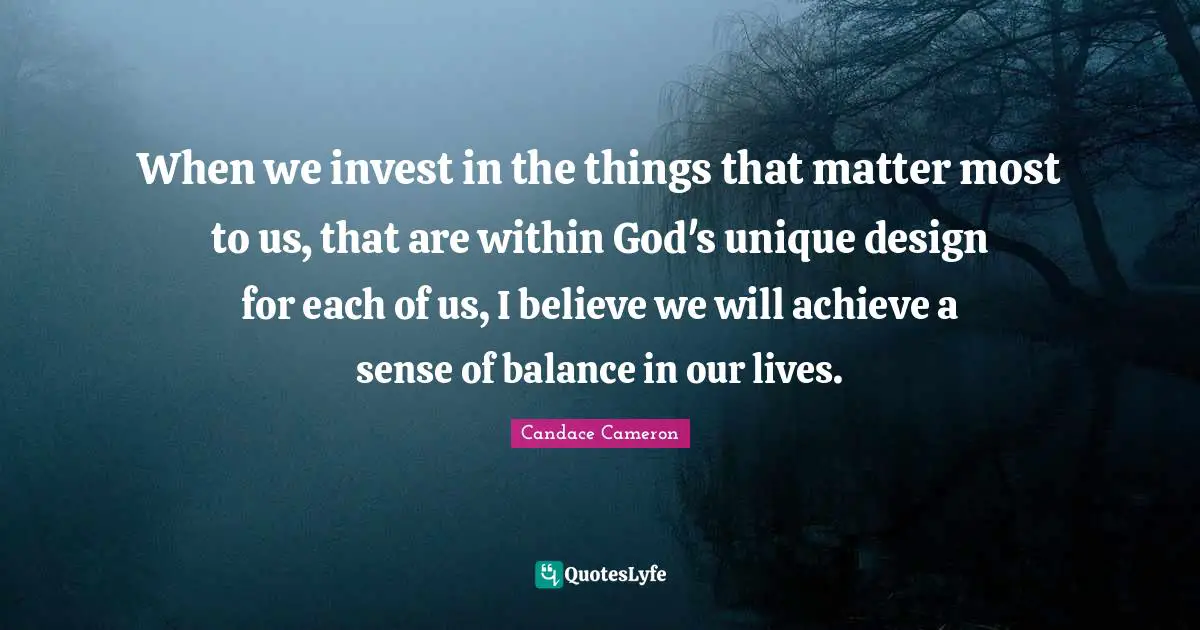 When we invest in the things that matter most to us, that are within God's unique design for each of us, I believe we will achieve a sense of balance in our lives.