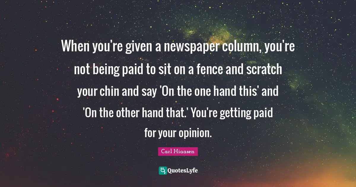 Carl Hiaasen Quotes: "When you're given a newspaper column, you're not being paid to sit on a fence and scratch your chin and say 'On the one hand this' and 'On the other hand that.' You're getting paid for your opinion."