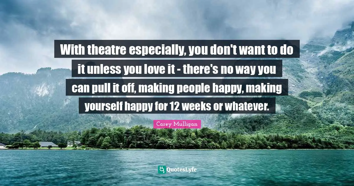With theatre especially, you don't want to do it unless you love it - there's no way you can pull it off, making people happy, making yourself happy for 12 weeks or whatever.