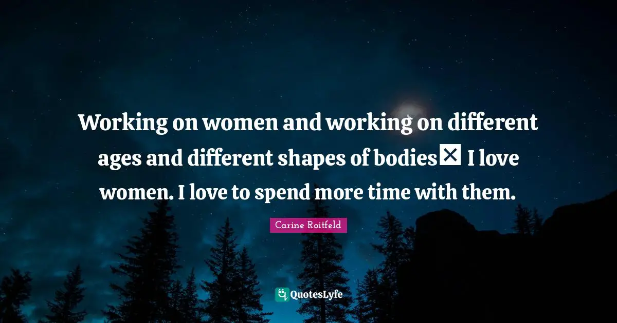 Working on women and working on different ages and different shapes of bodies I love women. I love to spend more time with them.