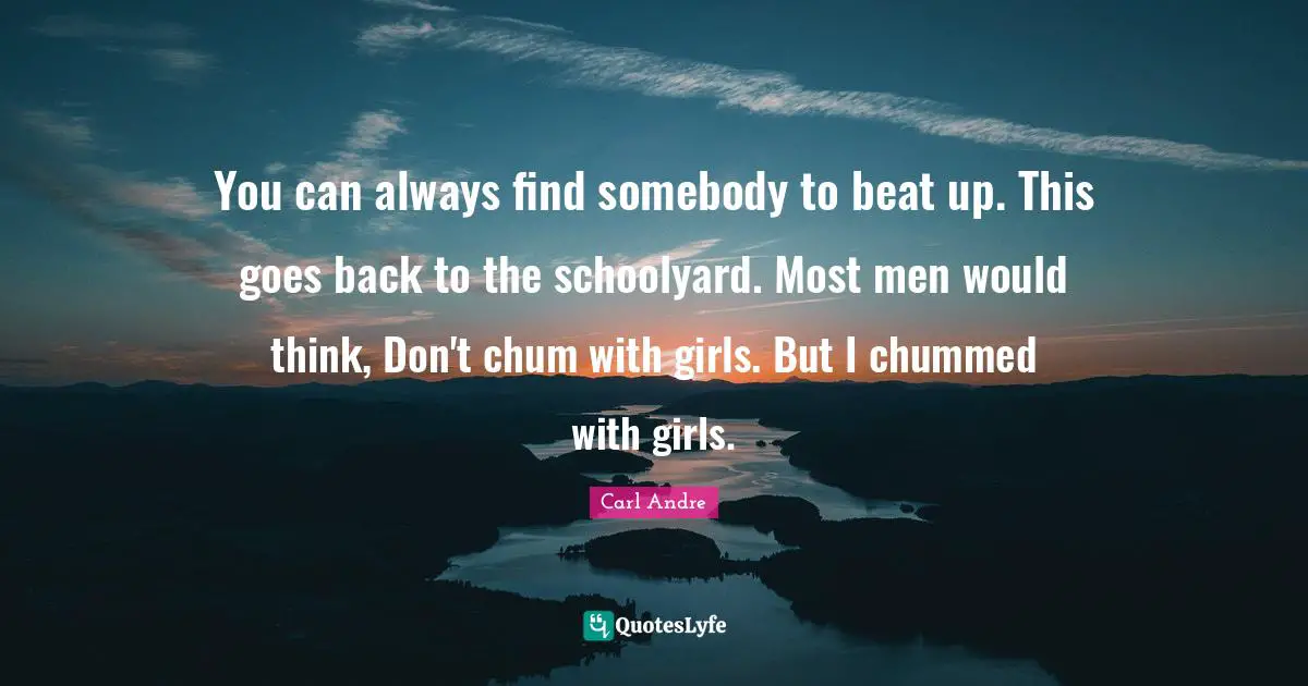 You can always find somebody to beat up. This goes back to the schoolyard. Most men would think, Don't chum with girls. But I chummed with girls.