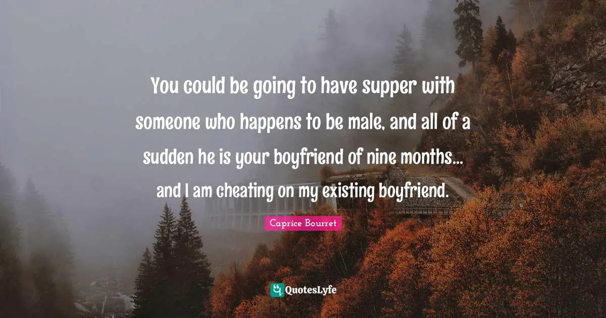 You could be going to have supper with someone who happens to be male, and all of a sudden he is your boyfriend of nine months... and I am cheating on my existing boyfriend.