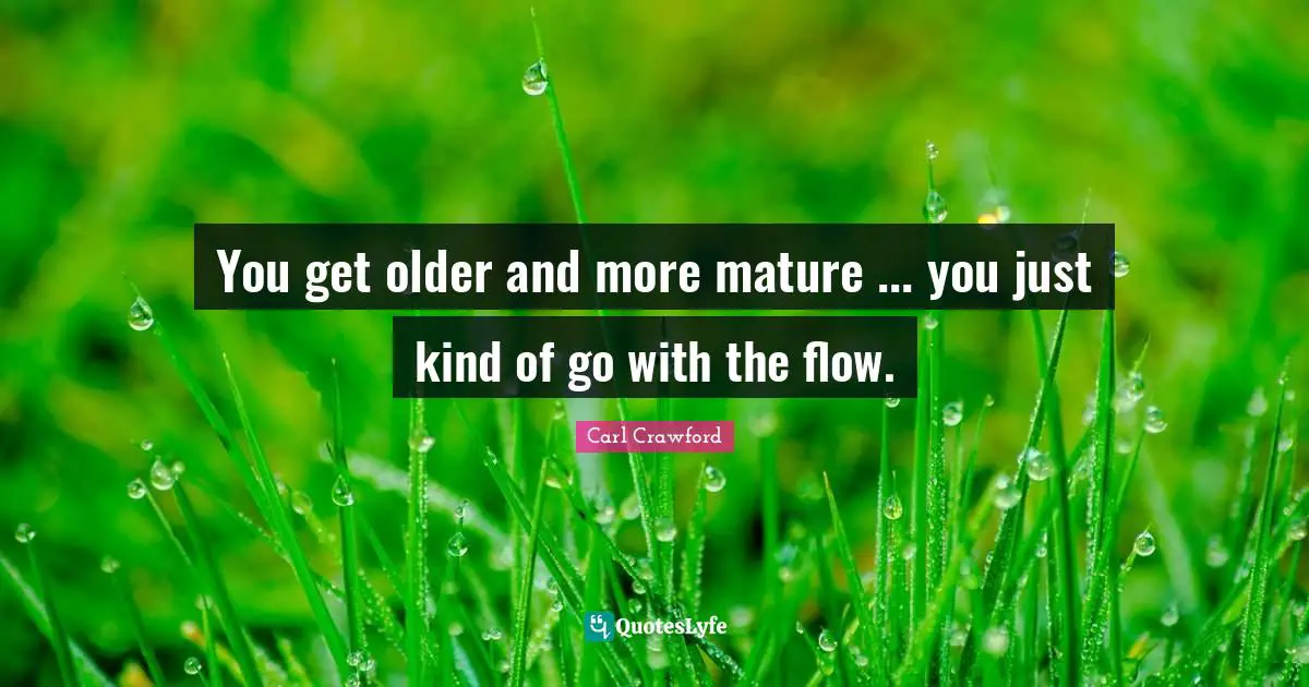 You get older and more mature ... you just kind of go with the flow.