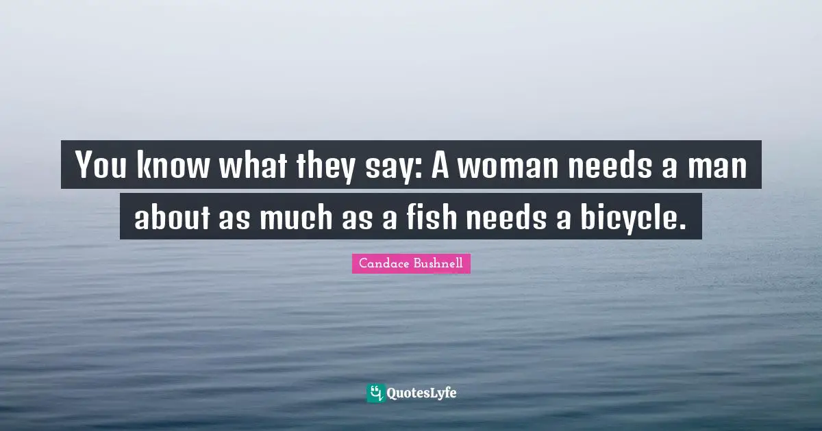 You know what they say: A woman needs a man about as much as a fish needs a bicycle.