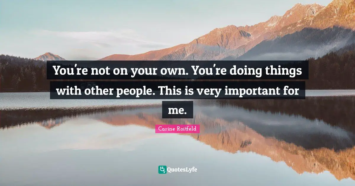 You're not on your own. You're doing things with other people. This is very important for me.