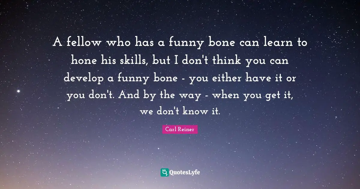 A fellow who has a funny bone can learn to hone his skills, but I don't think you can develop a funny bone - you either have it or you don't. And by the way - when you get it, we don't know it.