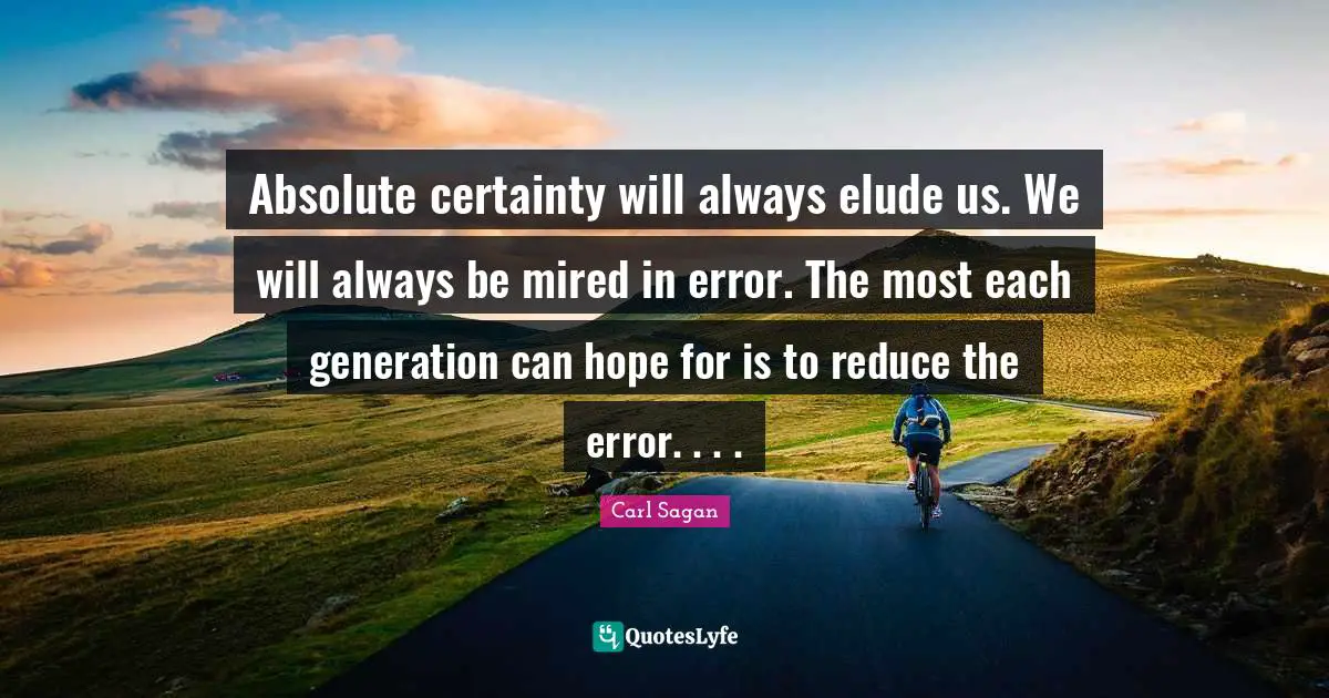 Absolute certainty will always elude us. We will always be mired in error. The most each generation can hope for is to reduce the error. . . .