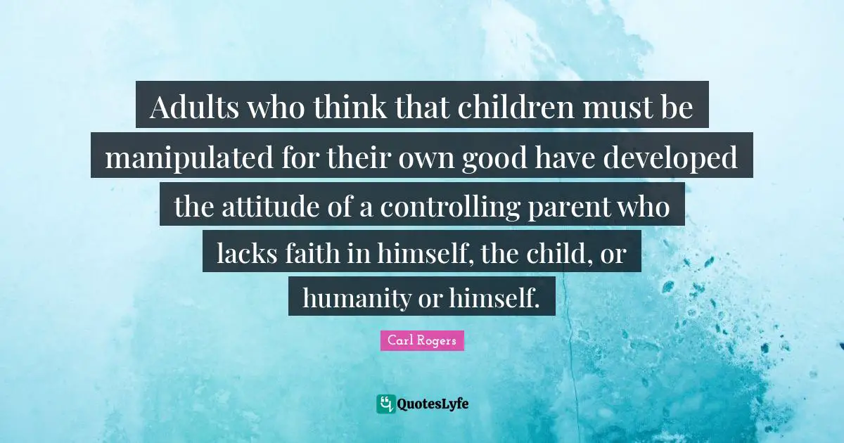 Carl Rogers Quotes: "Adults who think that children must be manipulated for their own good have developed the attitude of a controlling parent who lacks faith in himself, the child, or humanity or himself."