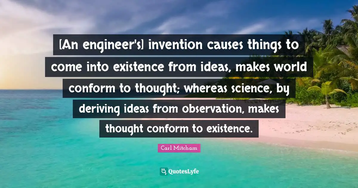 [An engineer's] invention causes things to come into existence from ideas, makes world conform to thought; whereas science, by deriving ideas from observation, makes thought conform to existence.