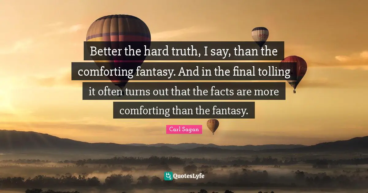 Better the hard truth, I say, than the comforting fantasy. And in the final tolling it often turns out that the facts are more comforting than the fantasy.