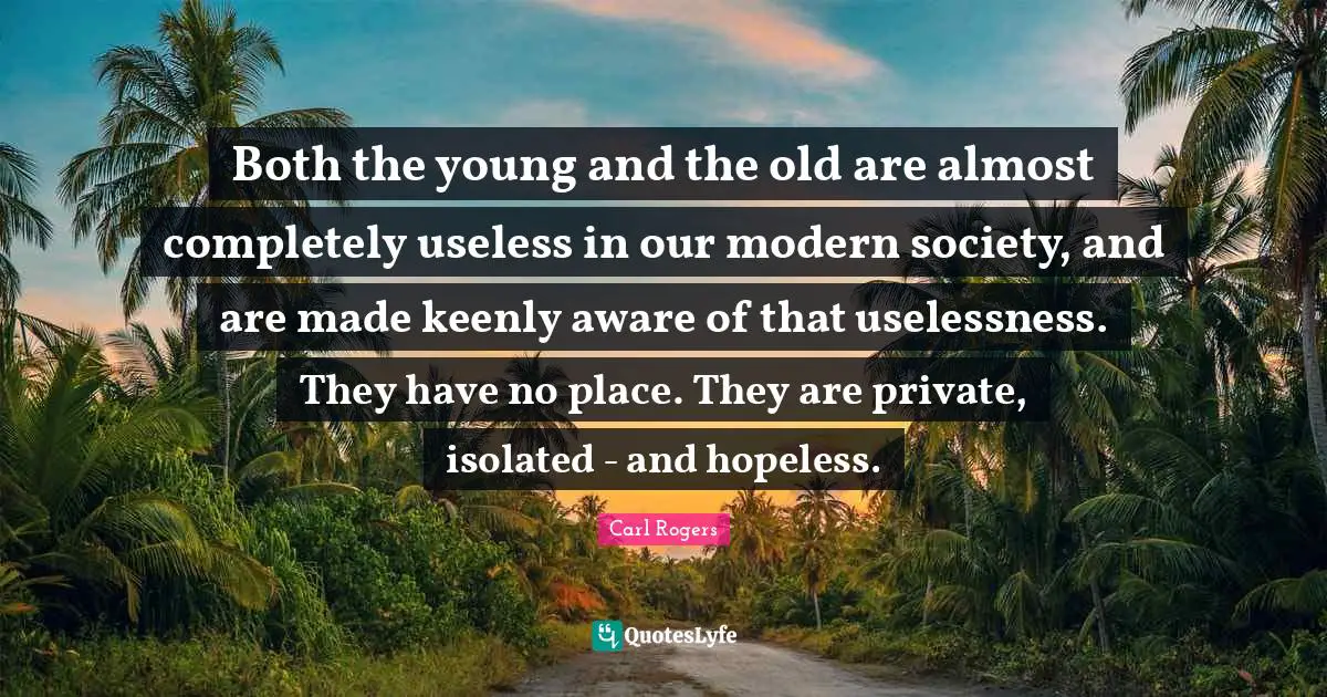 Carl Rogers Quotes: "Both the young and the old are almost completely useless in our modern society, and are made keenly aware of that uselessness. They have no place. They are private, isolated - and hopeless."