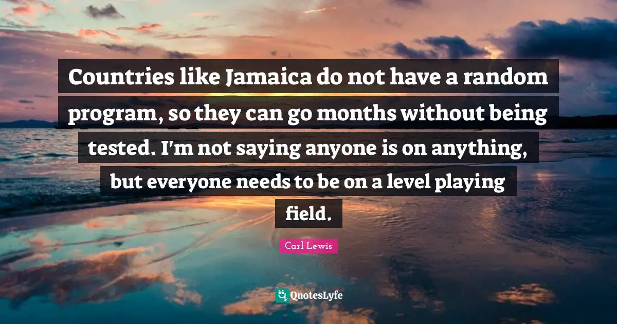Carl Lewis Quotes: "Countries like Jamaica do not have a random program, so they can go months without being tested. I'm not saying anyone is on anything, but everyone needs to be on a level playing field."