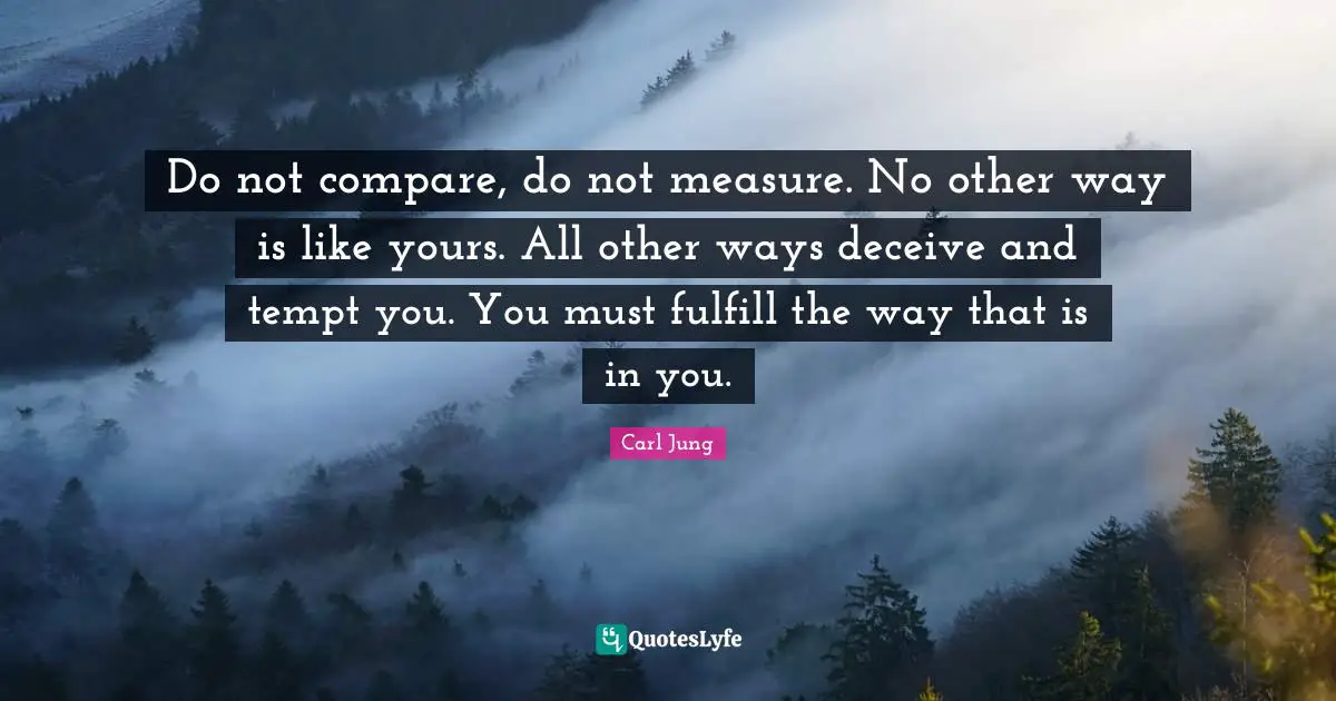 Do not compare, do not measure. No other way is like yours. All other ways deceive and tempt you. You must fulfill the way that is in you.
