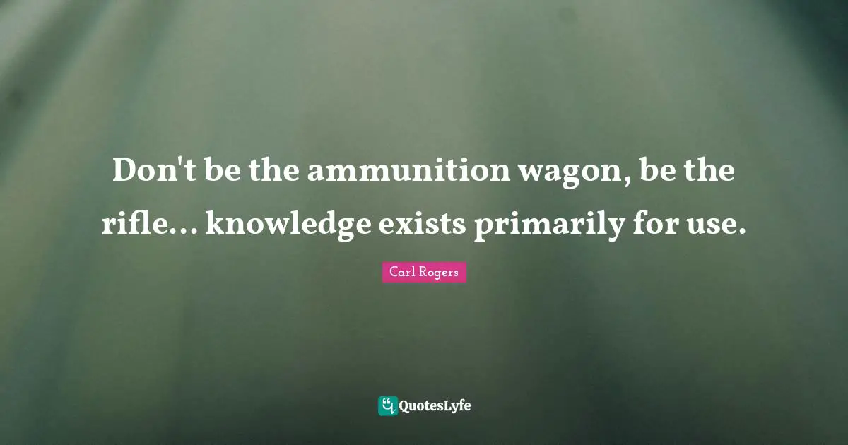 Carl Rogers Quotes: "Don't be the ammunition wagon, be the rifle... knowledge exists primarily for use."