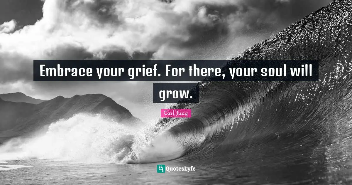 Embrace your grief. For there, your soul will grow.